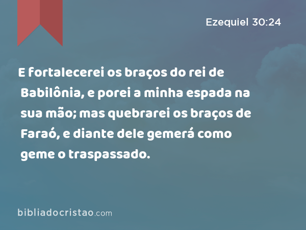 E fortalecerei os braços do rei de Babilônia, e porei a minha espada na sua mão; mas quebrarei os braços de Faraó, e diante dele gemerá como geme o traspassado. - Ezequiel 30:24