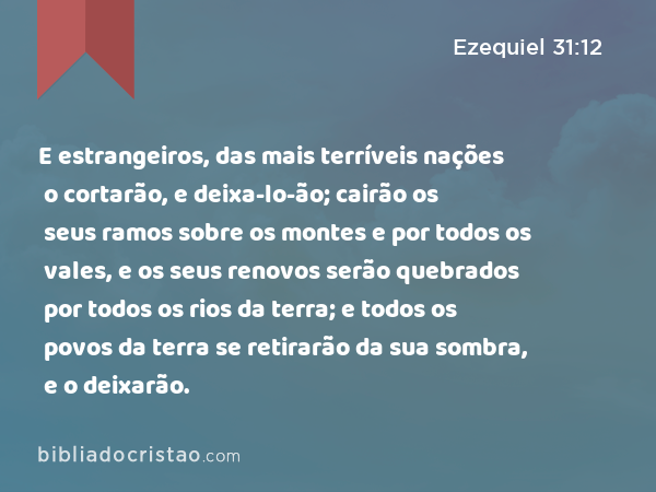 E estrangeiros, das mais terríveis nações o cortarão, e deixa-lo-ão; cairão os seus ramos sobre os montes e por todos os vales, e os seus renovos serão quebrados por todos os rios da terra; e todos os povos da terra se retirarão da sua sombra, e o deixarão. - Ezequiel 31:12