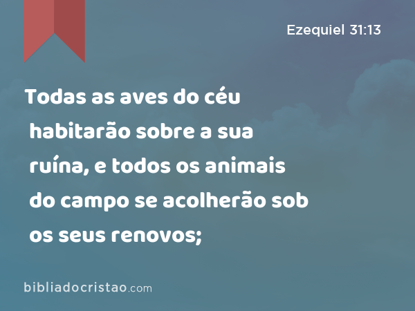 Todas as aves do céu habitarão sobre a sua ruína, e todos os animais do campo se acolherão sob os seus renovos; - Ezequiel 31:13