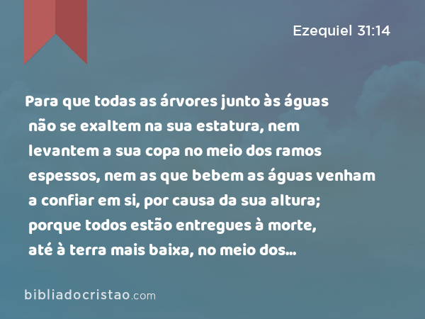 Para que todas as árvores junto às águas não se exaltem na sua estatura, nem levantem a sua copa no meio dos ramos espessos, nem as que bebem as águas venham a confiar em si, por causa da sua altura; porque todos estão entregues à morte, até à terra mais baixa, no meio dos filhos dos homens, com os que descem à cova. - Ezequiel 31:14