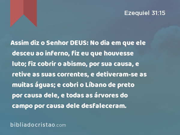 Assim diz o Senhor DEUS: No dia em que ele desceu ao inferno, fiz eu que houvesse luto; fiz cobrir o abismo, por sua causa, e retive as suas correntes, e detiveram-se as muitas águas; e cobri o Líbano de preto por causa dele, e todas as árvores do campo por causa dele desfaleceram. - Ezequiel 31:15