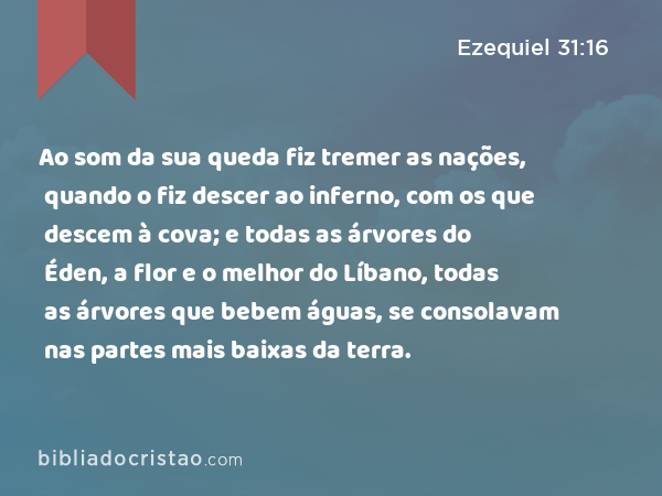 Ao som da sua queda fiz tremer as nações, quando o fiz descer ao inferno, com os que descem à cova; e todas as árvores do Éden, a flor e o melhor do Líbano, todas as árvores que bebem águas, se consolavam nas partes mais baixas da terra. - Ezequiel 31:16