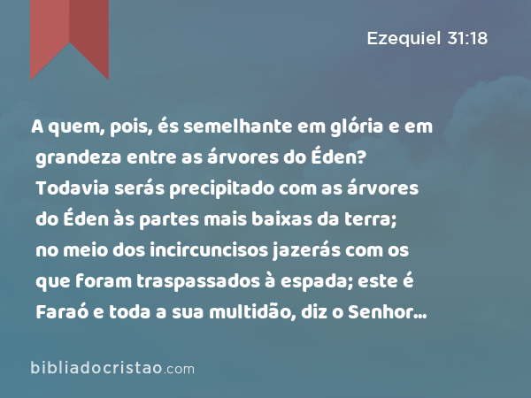 A quem, pois, és semelhante em glória e em grandeza entre as árvores do Éden? Todavia serás precipitado com as árvores do Éden às partes mais baixas da terra; no meio dos incircuncisos jazerás com os que foram traspassados à espada; este é Faraó e toda a sua multidão, diz o Senhor DEUS. - Ezequiel 31:18