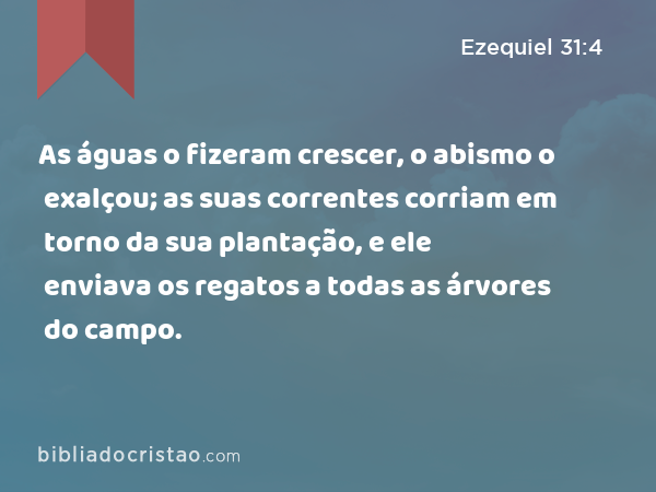 As águas o fizeram crescer, o abismo o exalçou; as suas correntes corriam em torno da sua plantação, e ele enviava os regatos a todas as árvores do campo. - Ezequiel 31:4