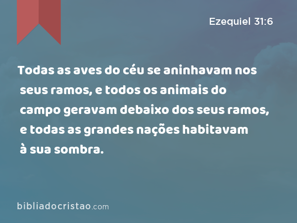 Todas as aves do céu se aninhavam nos seus ramos, e todos os animais do campo geravam debaixo dos seus ramos, e todas as grandes nações habitavam à sua sombra. - Ezequiel 31:6