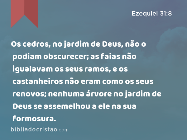 Os cedros, no jardim de Deus, não o podiam obscurecer; as faias não igualavam os seus ramos, e os castanheiros não eram como os seus renovos; nenhuma árvore no jardim de Deus se assemelhou a ele na sua formosura. - Ezequiel 31:8