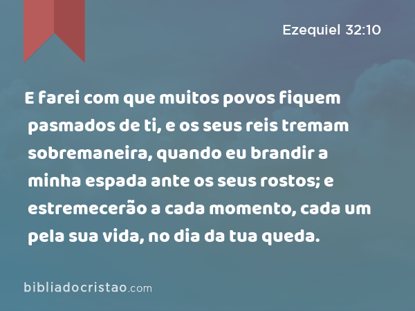 E farei com que muitos povos fiquem pasmados de ti, e os seus reis tremam sobremaneira, quando eu brandir a minha espada ante os seus rostos; e estremecerão a cada momento, cada um pela sua vida, no dia da tua queda. - Ezequiel 32:10