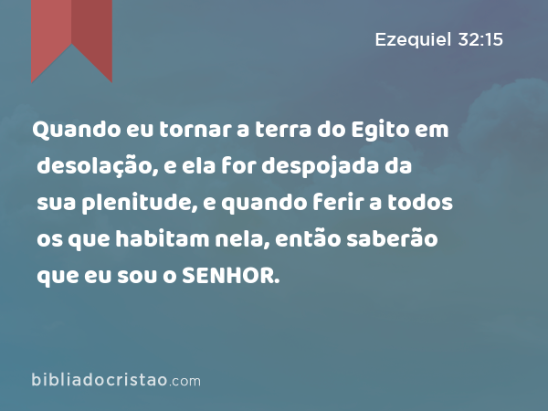 Quando eu tornar a terra do Egito em desolação, e ela for despojada da sua plenitude, e quando ferir a todos os que habitam nela, então saberão que eu sou o SENHOR. - Ezequiel 32:15