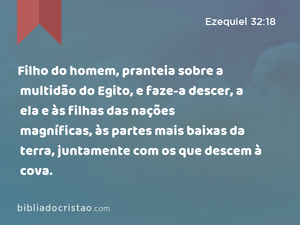 Filho do homem, pranteia sobre a multidão do Egito, e faze-a descer, a ela e às filhas das nações magníficas, às partes mais baixas da terra, juntamente com os que descem à cova. - Ezequiel 32:18