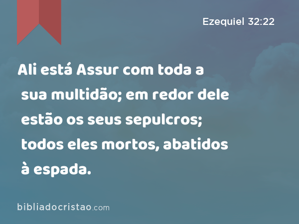 Ali está Assur com toda a sua multidão; em redor dele estão os seus sepulcros; todos eles mortos, abatidos à espada. - Ezequiel 32:22