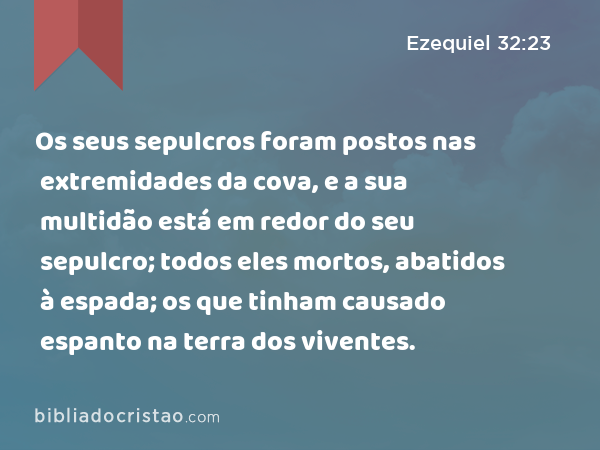 Os seus sepulcros foram postos nas extremidades da cova, e a sua multidão está em redor do seu sepulcro; todos eles mortos, abatidos à espada; os que tinham causado espanto na terra dos viventes. - Ezequiel 32:23