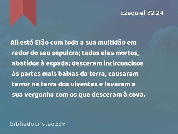 Ali está Elão com toda a sua multidão em redor do seu sepulcro; todos eles mortos, abatidos à espada; desceram incircuncisos às partes mais baixas da terra, causaram terror na terra dos viventes e levaram a sua vergonha com os que desceram à cova. - Ezequiel 32:24