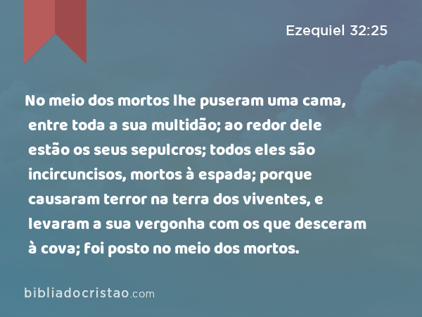 No meio dos mortos lhe puseram uma cama, entre toda a sua multidão; ao redor dele estão os seus sepulcros; todos eles são incircuncisos, mortos à espada; porque causaram terror na terra dos viventes, e levaram a sua vergonha com os que desceram à cova; foi posto no meio dos mortos. - Ezequiel 32:25