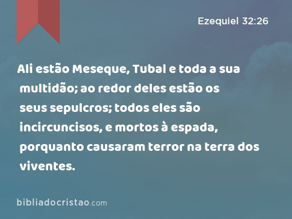 Ali estão Meseque, Tubal e toda a sua multidão; ao redor deles estão os seus sepulcros; todos eles são incircuncisos, e mortos à espada, porquanto causaram terror na terra dos viventes. - Ezequiel 32:26