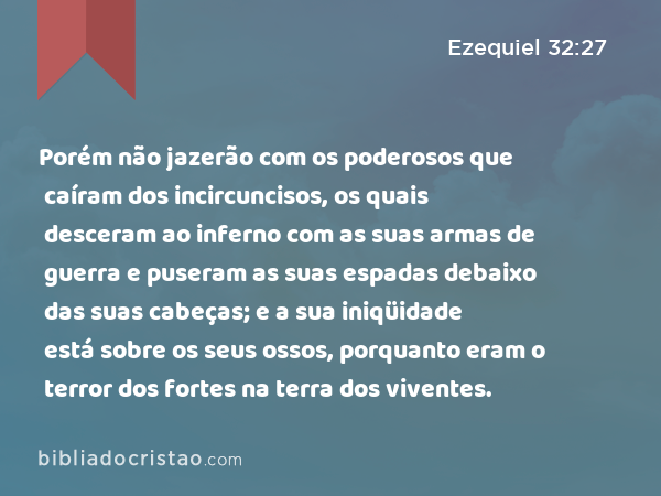 Porém não jazerão com os poderosos que caíram dos incircuncisos, os quais desceram ao inferno com as suas armas de guerra e puseram as suas espadas debaixo das suas cabeças; e a sua iniqüidade está sobre os seus ossos, porquanto eram o terror dos fortes na terra dos viventes. - Ezequiel 32:27