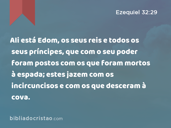 Ali está Edom, os seus reis e todos os seus príncipes, que com o seu poder foram postos com os que foram mortos à espada; estes jazem com os incircuncisos e com os que desceram à cova. - Ezequiel 32:29