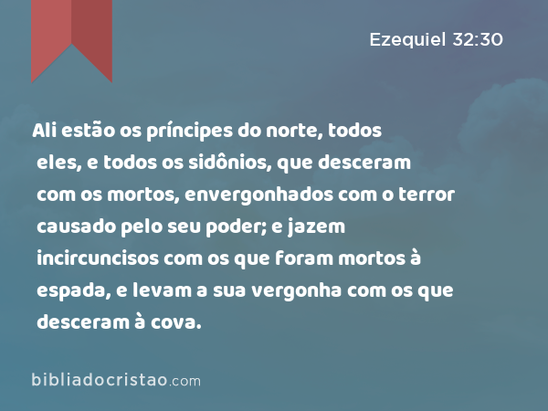 Ali estão os príncipes do norte, todos eles, e todos os sidônios, que desceram com os mortos, envergonhados com o terror causado pelo seu poder; e jazem incircuncisos com os que foram mortos à espada, e levam a sua vergonha com os que desceram à cova. - Ezequiel 32:30