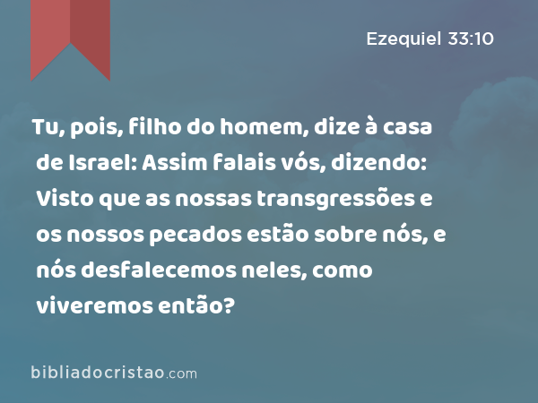 Tu, pois, filho do homem, dize à casa de Israel: Assim falais vós, dizendo: Visto que as nossas transgressões e os nossos pecados estão sobre nós, e nós desfalecemos neles, como viveremos então? - Ezequiel 33:10