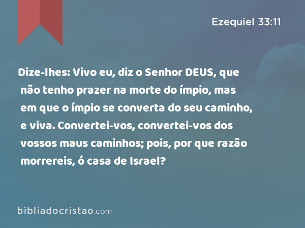 Dize-lhes: Vivo eu, diz o Senhor DEUS, que não tenho prazer na morte do ímpio, mas em que o ímpio se converta do seu caminho, e viva. Convertei-vos, convertei-vos dos vossos maus caminhos; pois, por que razão morrereis, ó casa de Israel? - Ezequiel 33:11