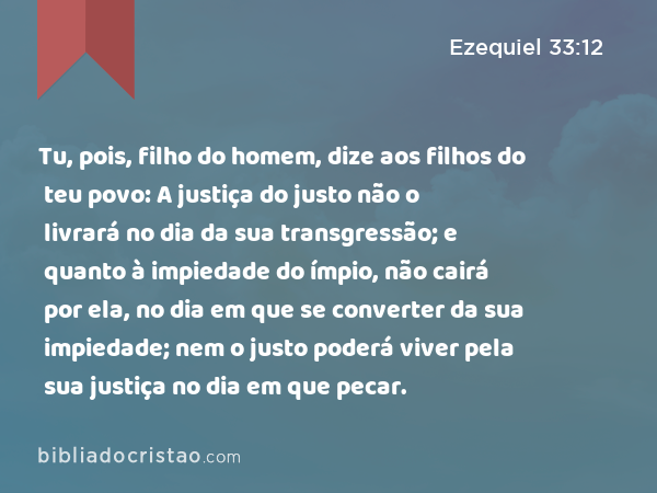 Tu, pois, filho do homem, dize aos filhos do teu povo: A justiça do justo não o livrará no dia da sua transgressão; e quanto à impiedade do ímpio, não cairá por ela, no dia em que se converter da sua impiedade; nem o justo poderá viver pela sua justiça no dia em que pecar. - Ezequiel 33:12