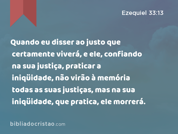 Quando eu disser ao justo que certamente viverá, e ele, confiando na sua justiça, praticar a iniqüidade, não virão à memória todas as suas justiças, mas na sua iniqüidade, que pratica, ele morrerá. - Ezequiel 33:13