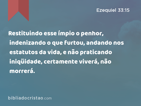 Restituindo esse ímpio o penhor, indenizando o que furtou, andando nos estatutos da vida, e não praticando iniqüidade, certamente viverá, não morrerá. - Ezequiel 33:15