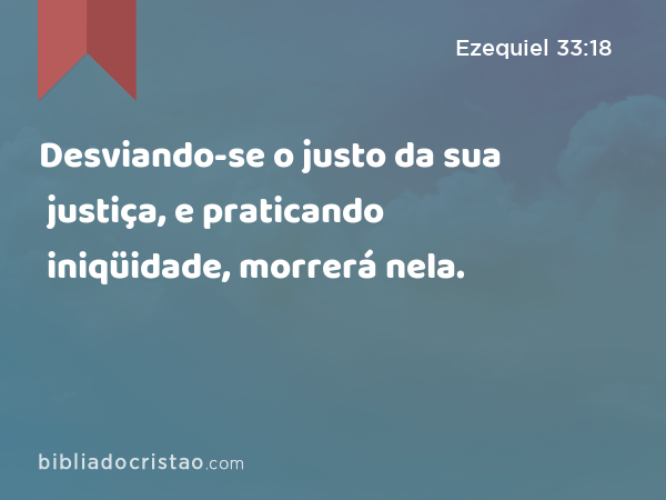 Desviando-se o justo da sua justiça, e praticando iniqüidade, morrerá nela. - Ezequiel 33:18