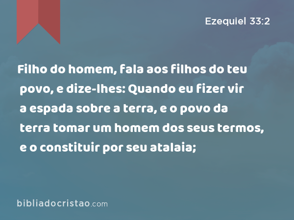 Filho do homem, fala aos filhos do teu povo, e dize-lhes: Quando eu fizer vir a espada sobre a terra, e o povo da terra tomar um homem dos seus termos, e o constituir por seu atalaia; - Ezequiel 33:2