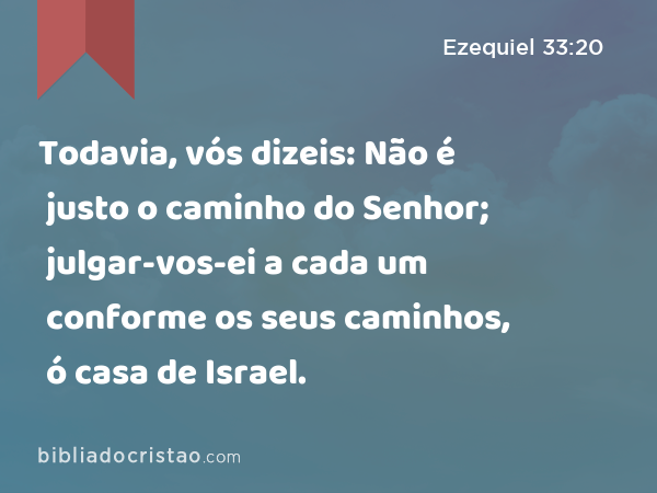 Todavia, vós dizeis: Não é justo o caminho do Senhor; julgar-vos-ei a cada um conforme os seus caminhos, ó casa de Israel. - Ezequiel 33:20