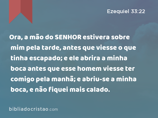 Ora, a mão do SENHOR estivera sobre mim pela tarde, antes que viesse o que tinha escapado; e ele abrira a minha boca antes que esse homem viesse ter comigo pela manhã; e abriu-se a minha boca, e não fiquei mais calado. - Ezequiel 33:22