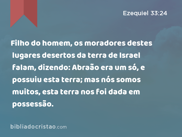 Filho do homem, os moradores destes lugares desertos da terra de Israel falam, dizendo: Abraão era um só, e possuiu esta terra; mas nós somos muitos, esta terra nos foi dada em possessão. - Ezequiel 33:24