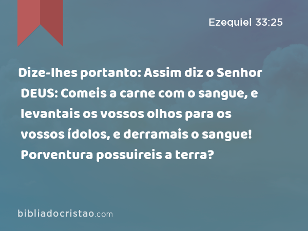 Dize-lhes portanto: Assim diz o Senhor DEUS: Comeis a carne com o sangue, e levantais os vossos olhos para os vossos ídolos, e derramais o sangue! Porventura possuireis a terra? - Ezequiel 33:25