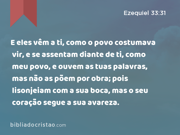 E eles vêm a ti, como o povo costumava vir, e se assentam diante de ti, como meu povo, e ouvem as tuas palavras, mas não as põem por obra; pois lisonjeiam com a sua boca, mas o seu coração segue a sua avareza. - Ezequiel 33:31