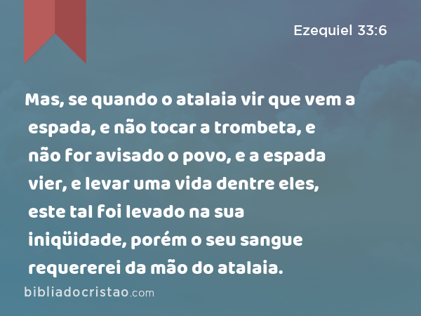 Mas, se quando o atalaia vir que vem a espada, e não tocar a trombeta, e não for avisado o povo, e a espada vier, e levar uma vida dentre eles, este tal foi levado na sua iniqüidade, porém o seu sangue requererei da mão do atalaia. - Ezequiel 33:6