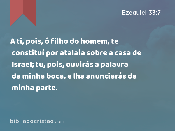 A ti, pois, ó filho do homem, te constituí por atalaia sobre a casa de Israel; tu, pois, ouvirás a palavra da minha boca, e lha anunciarás da minha parte. - Ezequiel 33:7