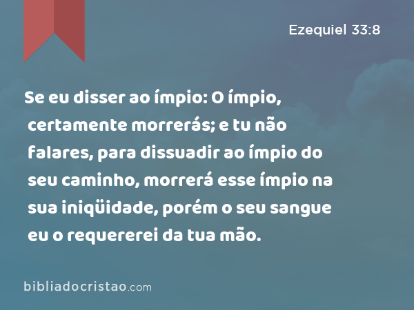 Se eu disser ao ímpio: O ímpio, certamente morrerás; e tu não falares, para dissuadir ao ímpio do seu caminho, morrerá esse ímpio na sua iniqüidade, porém o seu sangue eu o requererei da tua mão. - Ezequiel 33:8