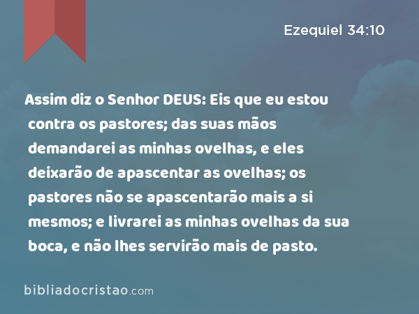 Assim diz o Senhor DEUS: Eis que eu estou contra os pastores; das suas mãos demandarei as minhas ovelhas, e eles deixarão de apascentar as ovelhas; os pastores não se apascentarão mais a si mesmos; e livrarei as minhas ovelhas da sua boca, e não lhes servirão mais de pasto. - Ezequiel 34:10