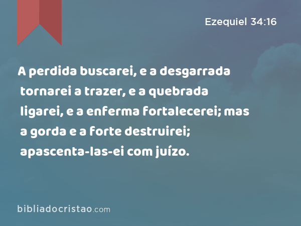 A perdida buscarei, e a desgarrada tornarei a trazer, e a quebrada ligarei, e a enferma fortalecerei; mas a gorda e a forte destruirei; apascenta-las-ei com juízo. - Ezequiel 34:16