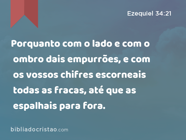 Porquanto com o lado e com o ombro dais empurrões, e com os vossos chifres escorneais todas as fracas, até que as espalhais para fora. - Ezequiel 34:21