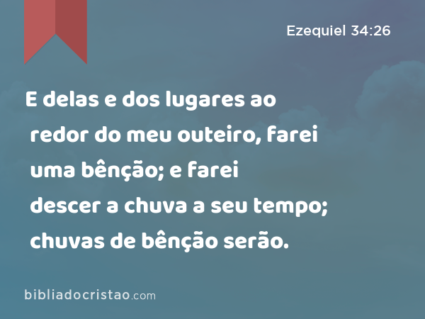 E delas e dos lugares ao redor do meu outeiro, farei uma bênção; e farei descer a chuva a seu tempo; chuvas de bênção serão. - Ezequiel 34:26