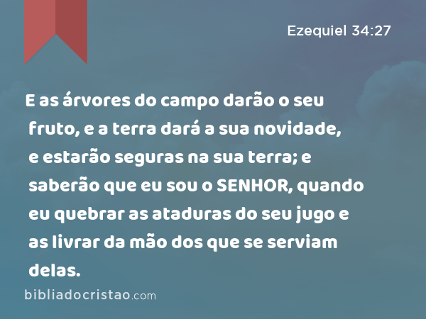 E as árvores do campo darão o seu fruto, e a terra dará a sua novidade, e estarão seguras na sua terra; e saberão que eu sou o SENHOR, quando eu quebrar as ataduras do seu jugo e as livrar da mão dos que se serviam delas. - Ezequiel 34:27