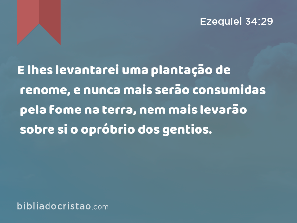 E lhes levantarei uma plantação de renome, e nunca mais serão consumidas pela fome na terra, nem mais levarão sobre si o opróbrio dos gentios. - Ezequiel 34:29