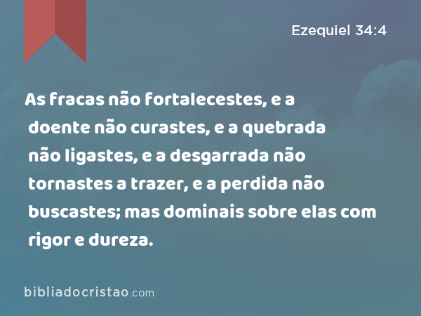 As fracas não fortalecestes, e a doente não curastes, e a quebrada não ligastes, e a desgarrada não tornastes a trazer, e a perdida não buscastes; mas dominais sobre elas com rigor e dureza. - Ezequiel 34:4