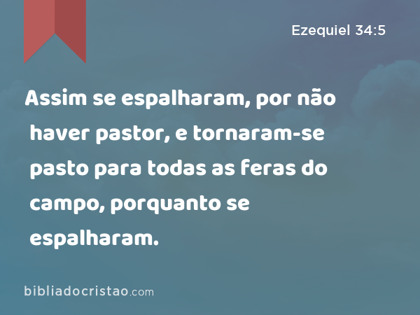 Assim se espalharam, por não haver pastor, e tornaram-se pasto para todas as feras do campo, porquanto se espalharam. - Ezequiel 34:5