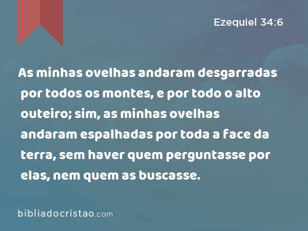 As minhas ovelhas andaram desgarradas por todos os montes, e por todo o alto outeiro; sim, as minhas ovelhas andaram espalhadas por toda a face da terra, sem haver quem perguntasse por elas, nem quem as buscasse. - Ezequiel 34:6