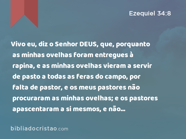 Vivo eu, diz o Senhor DEUS, que, porquanto as minhas ovelhas foram entregues à rapina, e as minhas ovelhas vieram a servir de pasto a todas as feras do campo, por falta de pastor, e os meus pastores não procuraram as minhas ovelhas; e os pastores apascentaram a si mesmos, e não apascentaram as minhas ovelhas; - Ezequiel 34:8