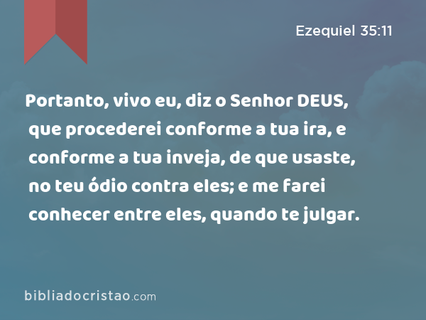 Portanto, vivo eu, diz o Senhor DEUS, que procederei conforme a tua ira, e conforme a tua inveja, de que usaste, no teu ódio contra eles; e me farei conhecer entre eles, quando te julgar. - Ezequiel 35:11