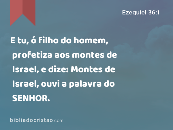 E tu, ó filho do homem, profetiza aos montes de Israel, e dize: Montes de Israel, ouvi a palavra do SENHOR. - Ezequiel 36:1