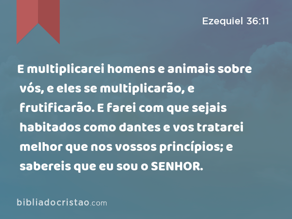 E multiplicarei homens e animais sobre vós, e eles se multiplicarão, e frutificarão. E farei com que sejais habitados como dantes e vos tratarei melhor que nos vossos princípios; e sabereis que eu sou o SENHOR. - Ezequiel 36:11