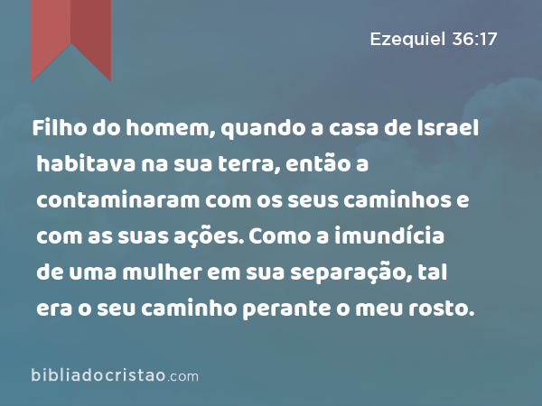 Filho do homem, quando a casa de Israel habitava na sua terra, então a contaminaram com os seus caminhos e com as suas ações. Como a imundícia de uma mulher em sua separação, tal era o seu caminho perante o meu rosto. - Ezequiel 36:17